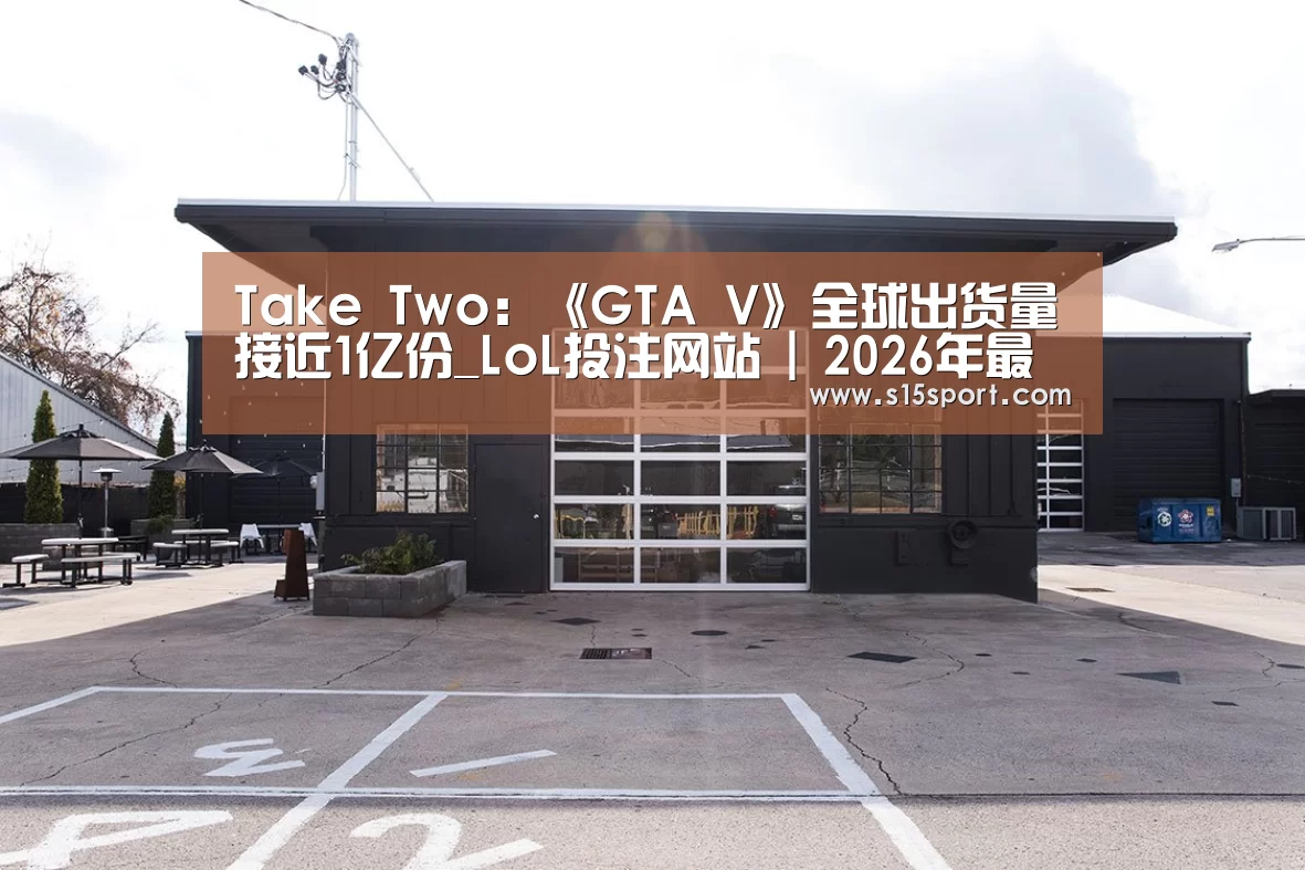 Take Two:《GTA V》全球出货量接近1亿份_LoL投注网站 | 2026年最佳英雄联盟投注网站(图3) LoL投注网站官网