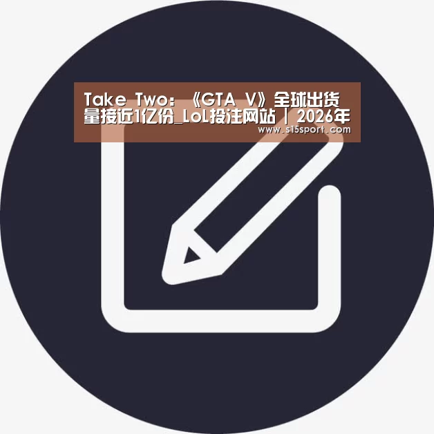Take Two:《GTA V》全球出货量接近1亿份_LoL投注网站 | 2026年最佳英雄联盟投注网站(图4) 2026年最佳英雄联盟投注网站