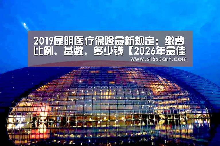 2019昆明医疗保险最新规定:缴费比例、基数、多少钱【2026年最佳英雄联盟投注网站】(图1) LoL投注网站直播